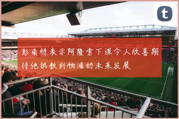 彭南特表示阿隆索下课令人欣喜期待他执教利物浦的未来发展