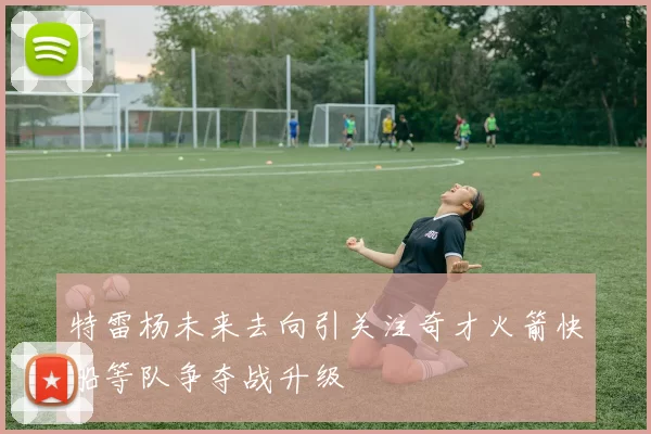 特雷杨未来去向引关注奇才火箭快船等队争夺战升级