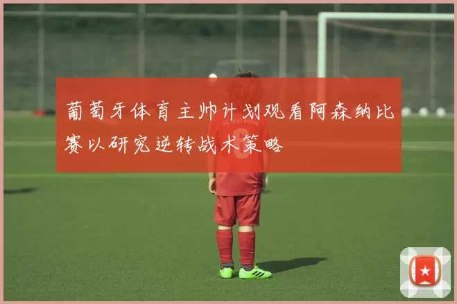 葡萄牙体育主帅计划观看阿森纳比赛以研究逆转战术策略