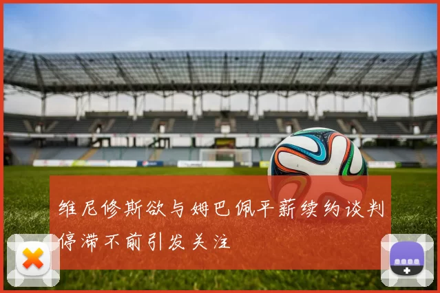 维尼修斯欲与姆巴佩平薪续约谈判停滞不前引发关注