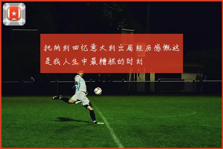 托纳利回忆意大利出局经历感慨这是我人生中最糟糕的时刻