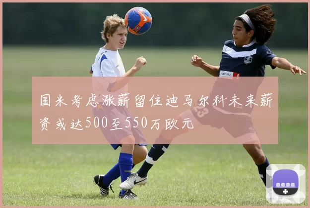 国米考虑涨薪留住迪马尔科未来薪资或达500至550万欧元