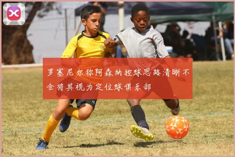 罗塞尼尔称阿森纳控球思路清晰不会将其视为定位球俱乐部