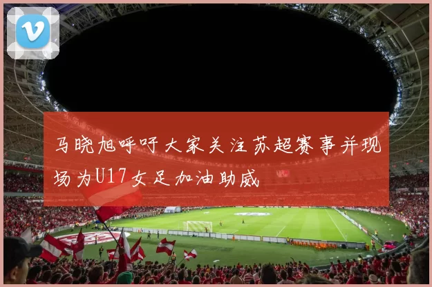 马晓旭呼吁大家关注苏超赛事并现场为U17女足加油助威
