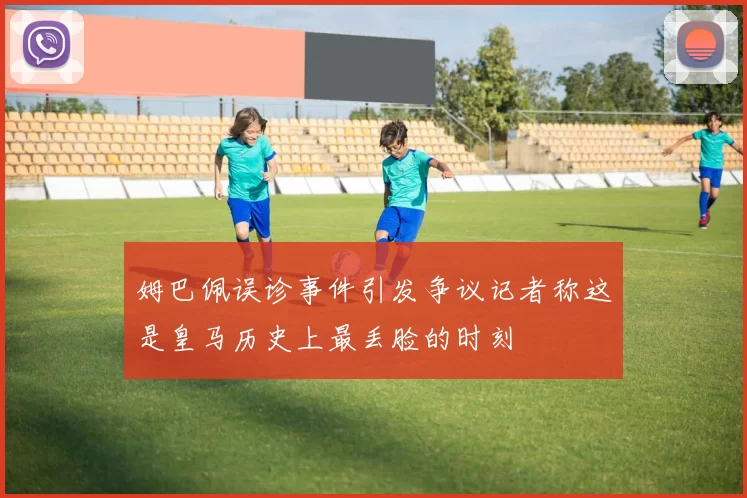 姆巴佩误诊事件引发争议记者称这是皇马历史上最丢脸的时刻