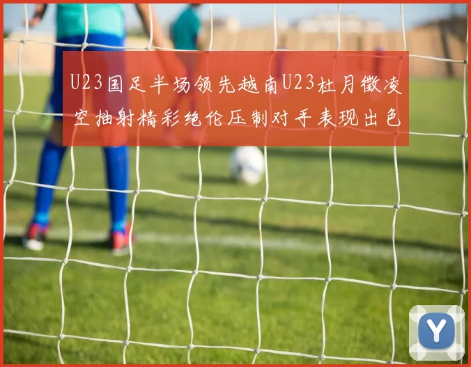U23国足半场领先越南U23杜月徵凌空抽射精彩绝伦压制对手表现出色