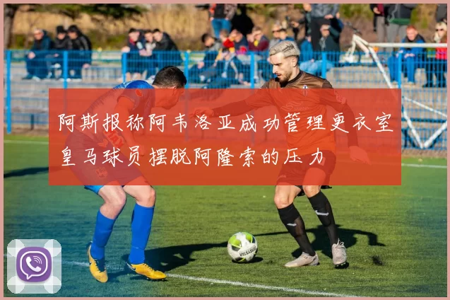 阿斯报称阿韦洛亚成功管理更衣室皇马球员摆脱阿隆索的压力