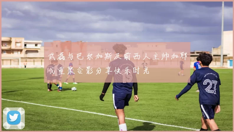 武磊与巴尔加斯及前西人主帅加耶戈重聚合影分享快乐时光