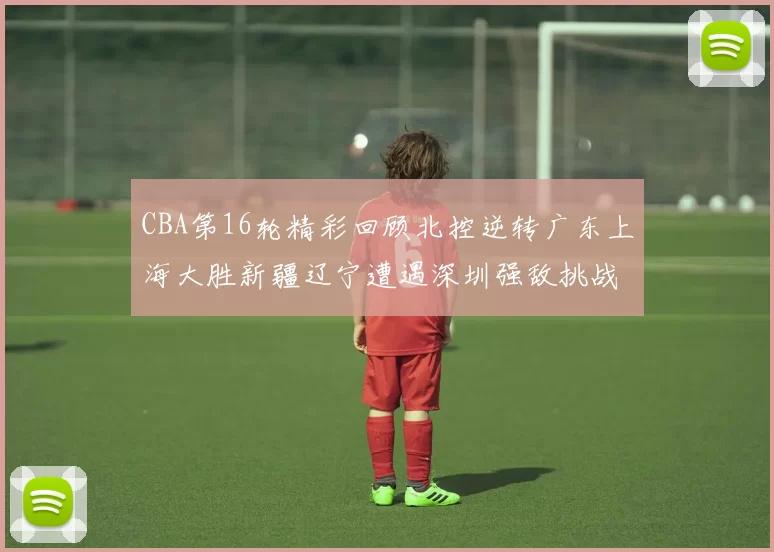 CBA第16轮精彩回顾北控逆转广东上海大胜新疆辽宁遭遇深圳强敌挑战