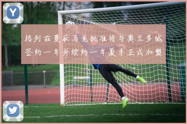 格列兹曼获马竞批准将与奥兰多城签约一年并续约一年夏季正式加盟