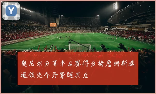 奥尼尔分享季后赛得分榜詹姆斯遥遥领先乔丹紧随其后