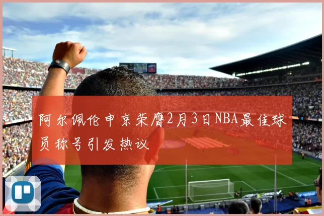 阿尔佩伦申京荣膺2月3日NBA最佳球员称号引发热议