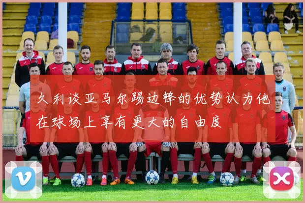 久利谈亚马尔踢边锋的优势认为他在球场上享有更大的自由度