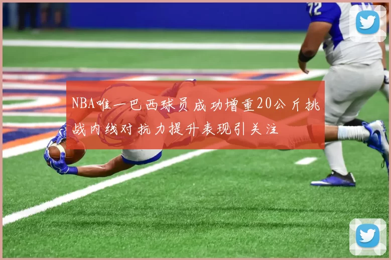 NBA唯一巴西球员成功增重20公斤挑战内线对抗力提升表现引关注