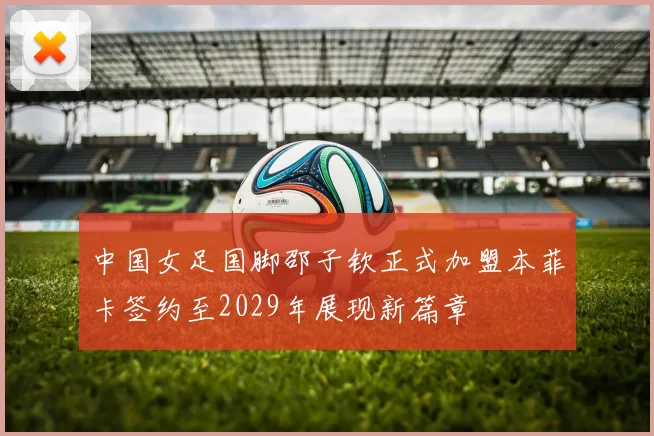 中国女足国脚邵子钦正式加盟本菲卡签约至2029年展现新篇章