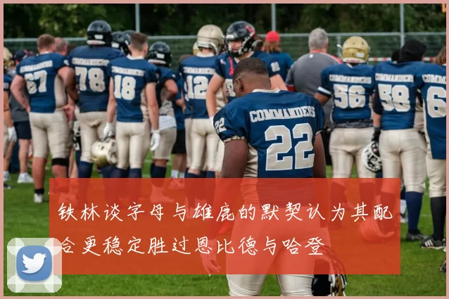 铁林谈字母与雄鹿的默契认为其配合更稳定胜过恩比德与哈登